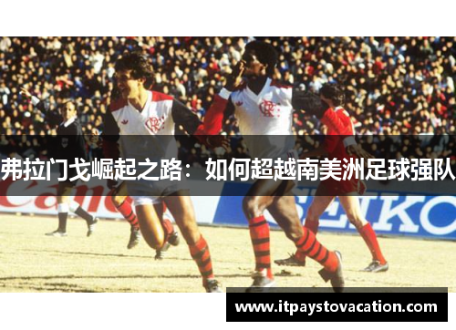 弗拉门戈崛起之路：如何超越南美洲足球强队